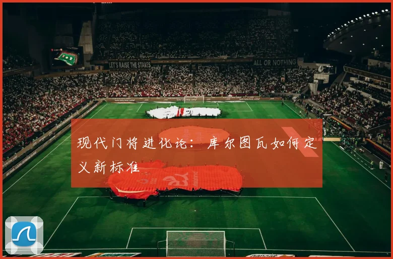 现代门将进化论：库尔图瓦如何定义新标准