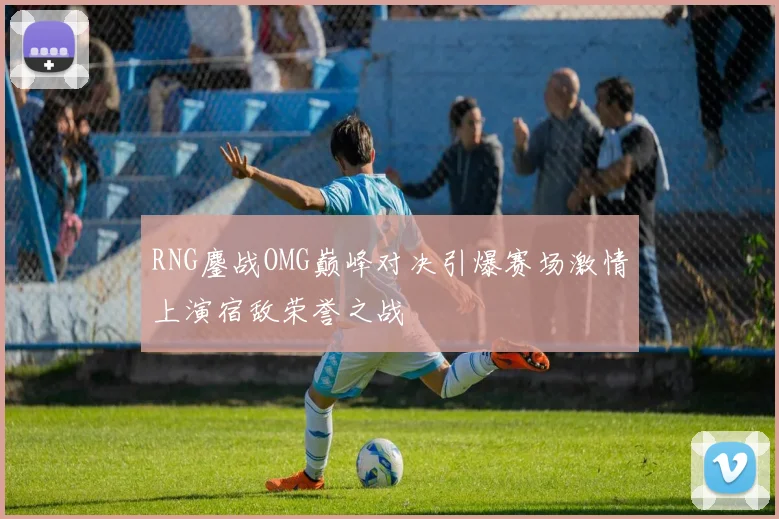 RNG鏖战OMG巅峰对决引爆赛场激情上演宿敌荣誉之战