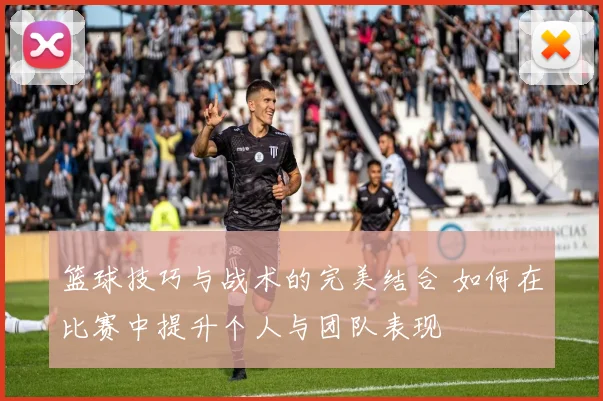 篮球技巧与战术的完美结合 如何在比赛中提升个人与团队表现