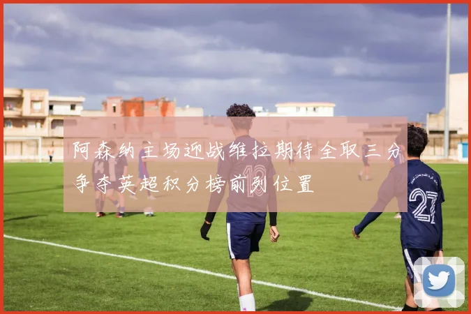 阿森纳主场迎战维拉期待全取三分争夺英超积分榜前列位置