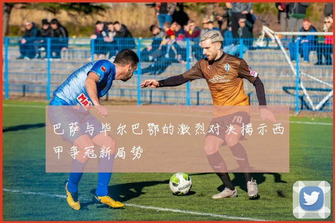 巴萨与毕尔巴鄂的激烈对决揭示西甲争冠新局势