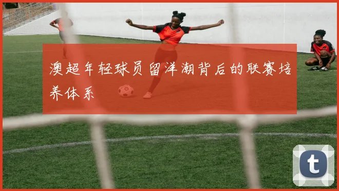 澳超年轻球员留洋潮背后的联赛培养体系