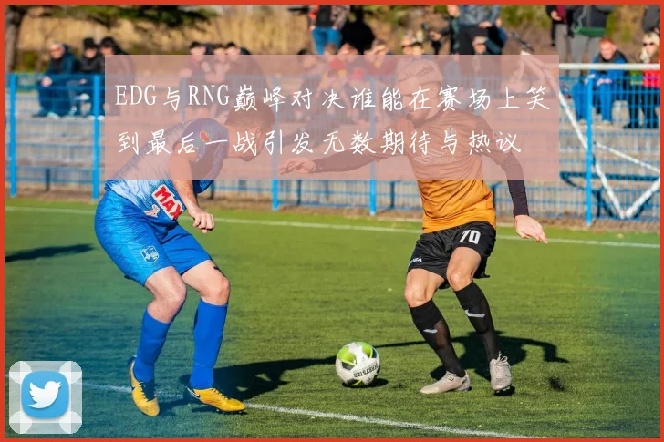 EDG与RNG巅峰对决谁能在赛场上笑到最后一战引发无数期待与热议