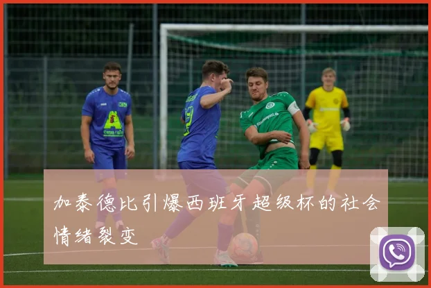 加泰德比引爆西班牙超级杯的社会情绪裂变