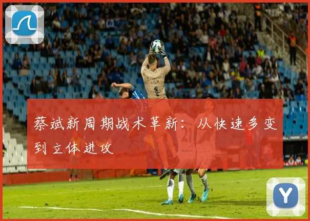 蔡斌新周期战术革新：从快速多变到立体进攻
