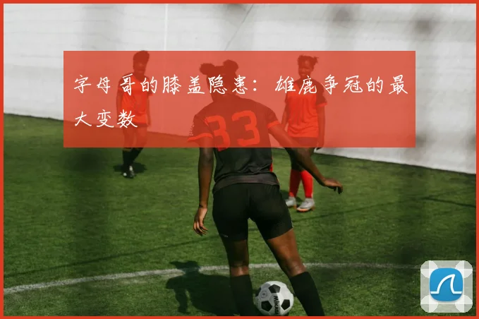 字母哥的膝盖隐患：雄鹿争冠的最大变数