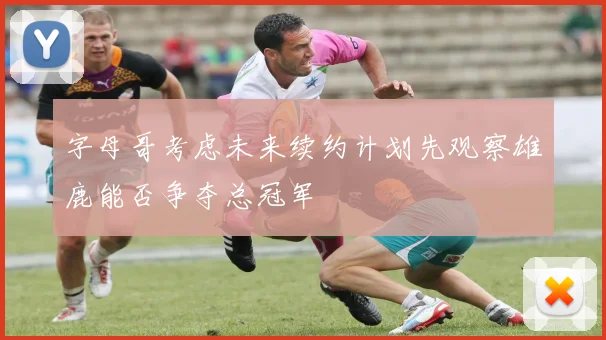 字母哥考虑未来续约计划先观察雄鹿能否争夺总冠军