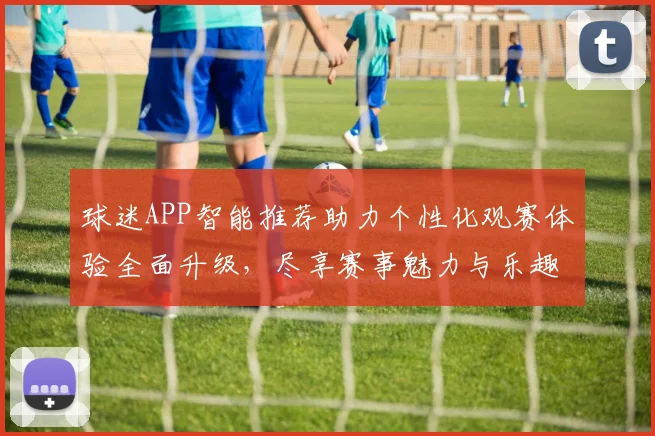 球迷APP智能推荐助力个性化观赛体验全面升级，尽享赛事魅力与乐趣