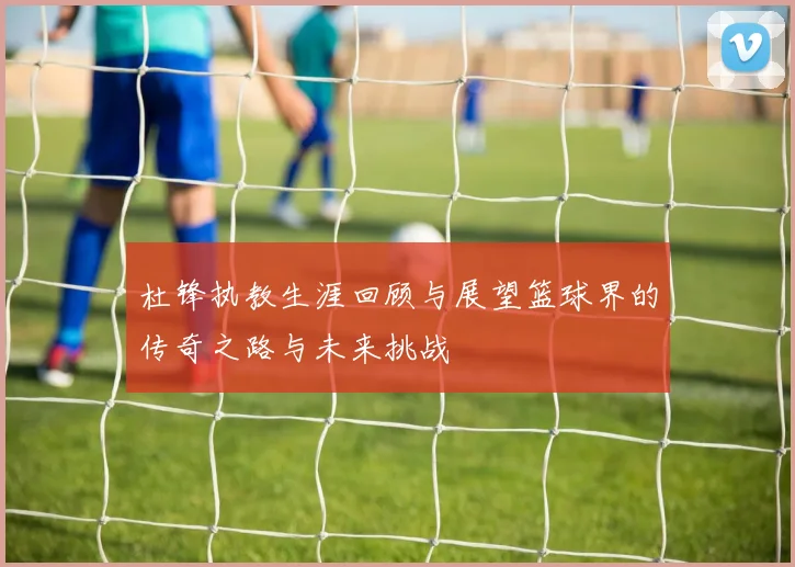 杜锋执教生涯回顾与展望篮球界的传奇之路与未来挑战