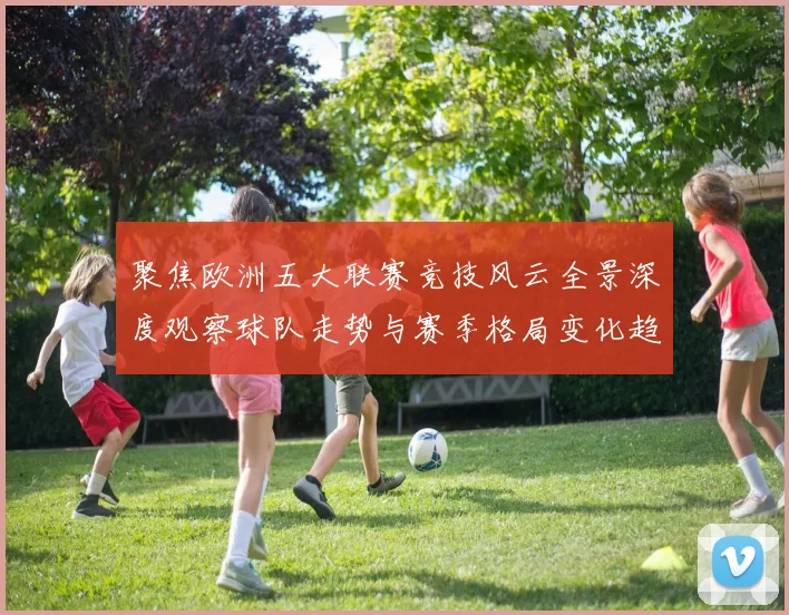 聚焦欧洲五大联赛竞技风云全景深度观察球队走势与赛季格局变化趋