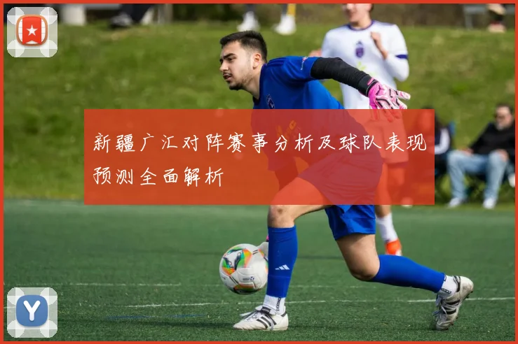 新疆广汇对阵赛事分析及球队表现预测全面解析