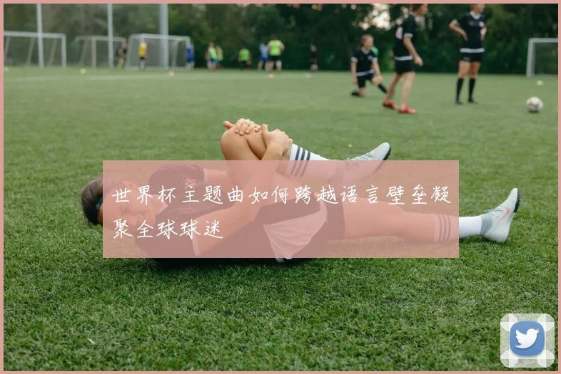世界杯主题曲如何跨越语言壁垒凝聚全球球迷